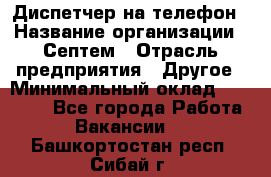 Диспетчер на телефон › Название организации ­ Септем › Отрасль предприятия ­ Другое › Минимальный оклад ­ 23 000 - Все города Работа » Вакансии   . Башкортостан респ.,Сибай г.